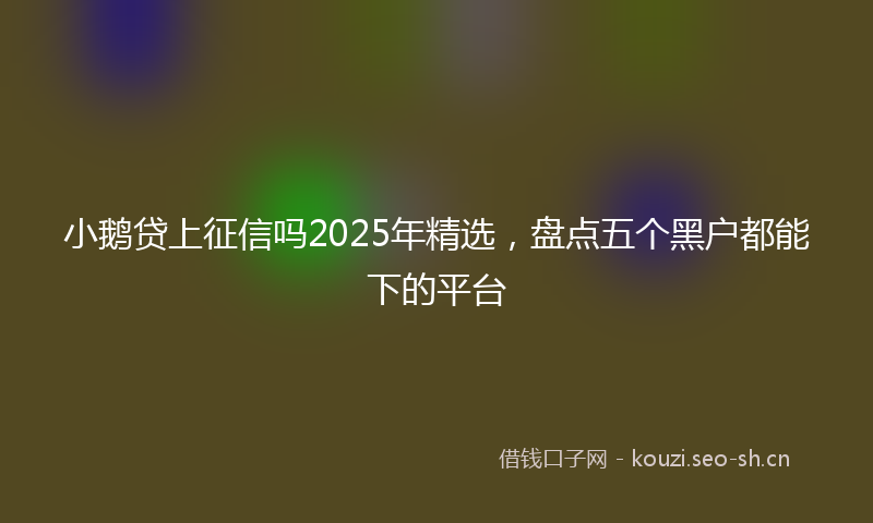 小鹅贷上征信吗2025年精选，盘点五个黑户都能下的平台