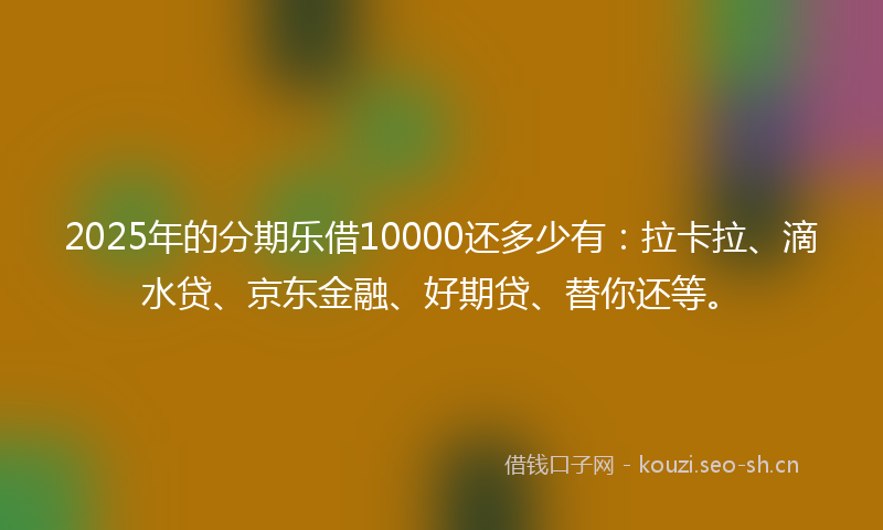 2025年的分期乐借10000还多少有：拉卡拉、滴水贷、京东金融、好期贷、替你还等。