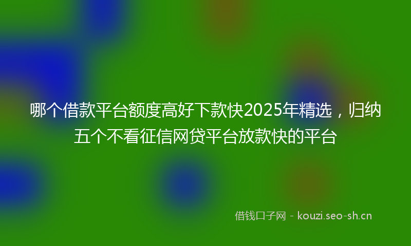 哪个借款平台额度高好下款快2025年精选，归纳五个不看征信网贷平台放款快的平台