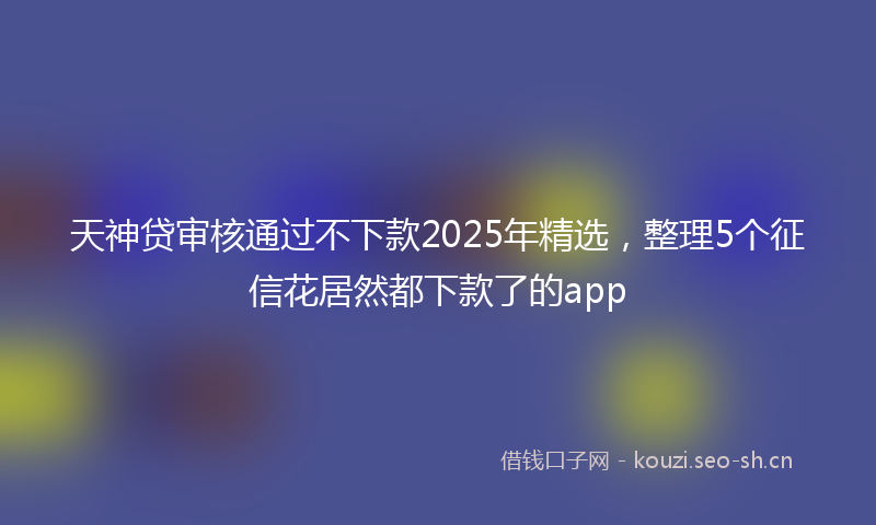 天神贷审核通过不下款2025年精选，整理5个征信花居然都下款了的app