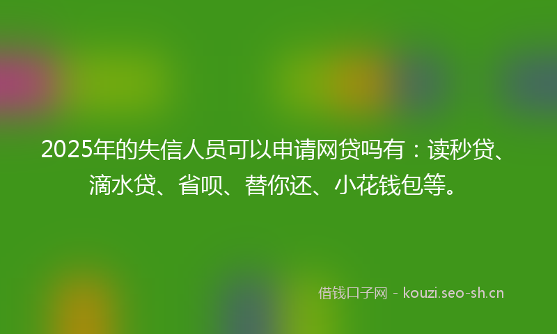 2025年的失信人员可以申请网贷吗有：读秒贷、滴水贷、省呗、替你还、小花钱包等。