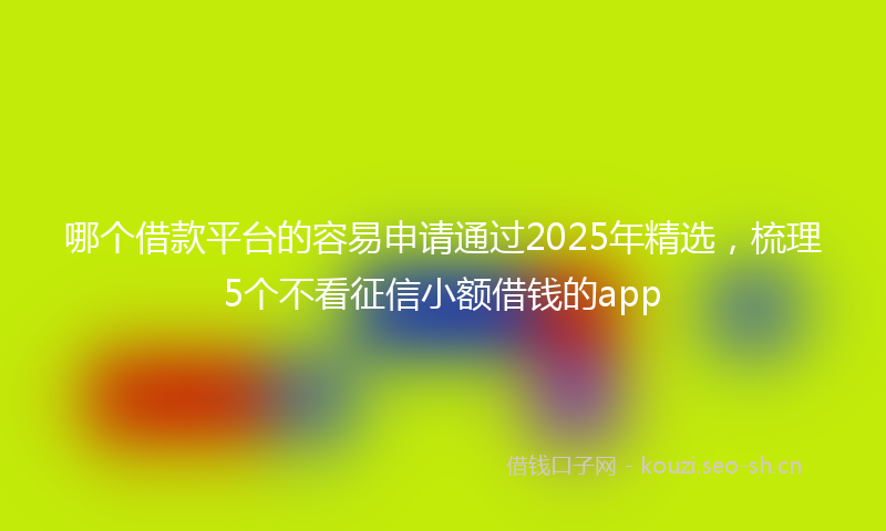 哪个借款平台的容易申请通过2025年精选，梳理5个不看征信小额借钱的app