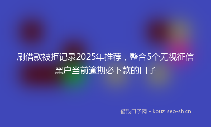 刷借款被拒记录2025年推荐，整合5个无视征信黑户当前逾期必下款的口子