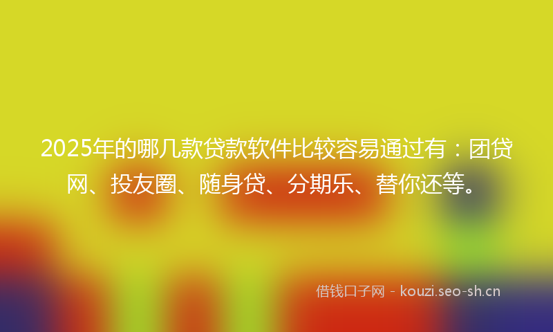2025年的哪几款贷款软件比较容易通过有：团贷网、投友圈、随身贷、分期乐、替你还等。
