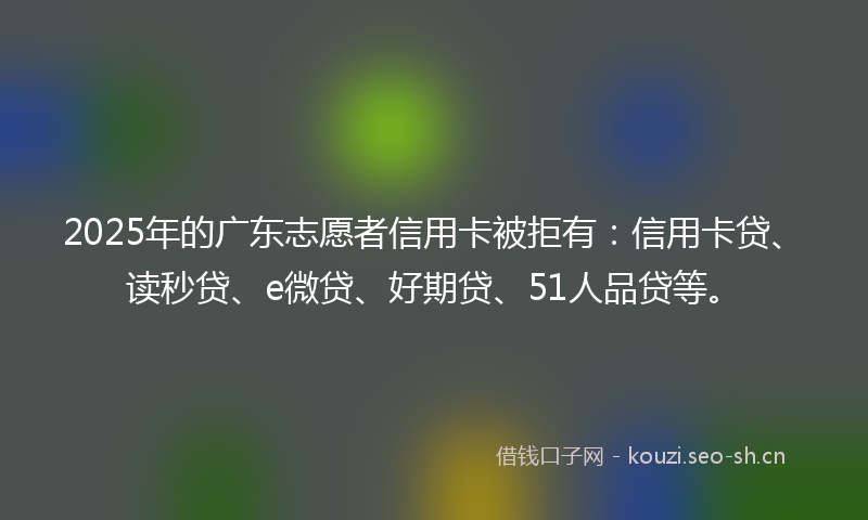 2025年的广东志愿者信用卡被拒有：信用卡贷、读秒贷、e微贷、好期贷、51人品贷等。