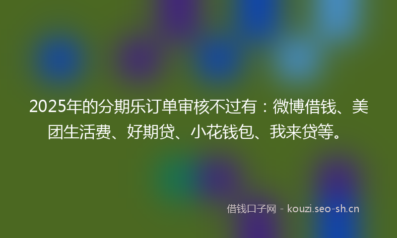 2025年的分期乐订单审核不过有：微博借钱、美团生活费、好期贷、小花钱包、我来贷等。