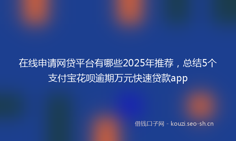 在线申请网贷平台有哪些2025年推荐，总结5个支付宝花呗逾期万元快速贷款app