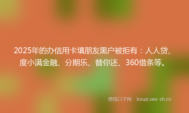 2025年的办信用卡填朋友黑户被拒有：人人贷、度小满金融、分期乐、替你还、360借条等。