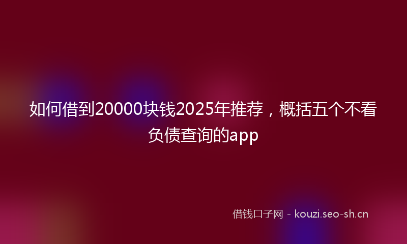 如何借到20000块钱2025年推荐，概括五个不看负债查询的app