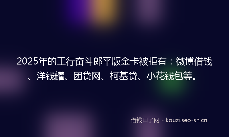 2025年的工行奋斗郎平版金卡被拒有：微博借钱、洋钱罐、团贷网、柯基贷、小花钱包等。