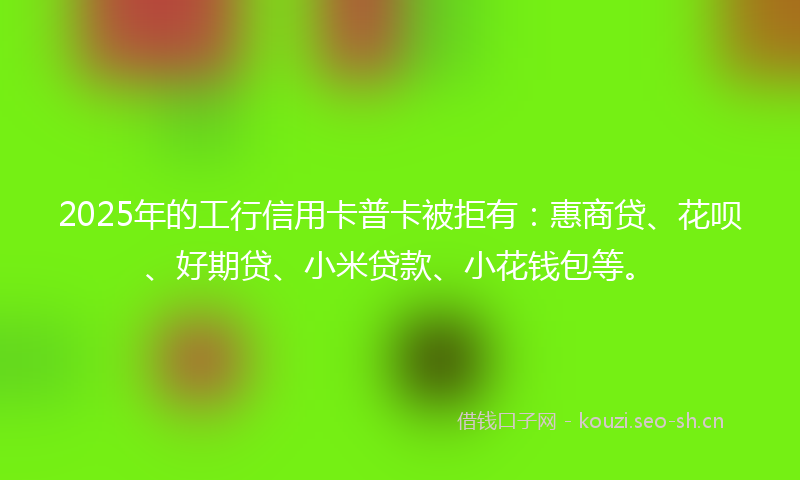 2025年的工行信用卡普卡被拒有：惠商贷、花呗、好期贷、小米贷款、小花钱包等。