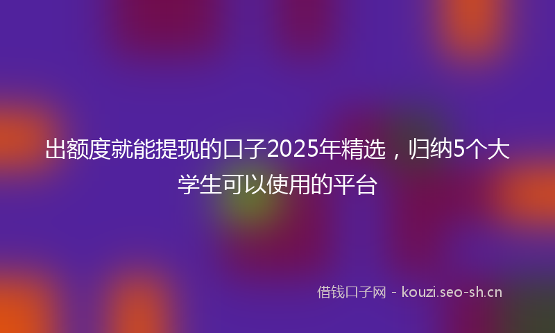 出额度就能提现的口子2025年精选，归纳5个大学生可以使用的平台