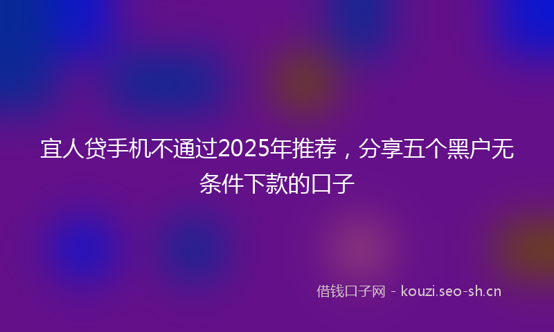 宜人贷手机不通过2025年推荐，分享五个黑户无条件下款的口子