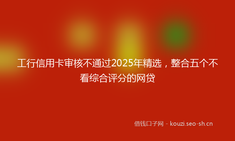 工行信用卡审核不通过2025年精选，整合五个不看综合评分的网贷
