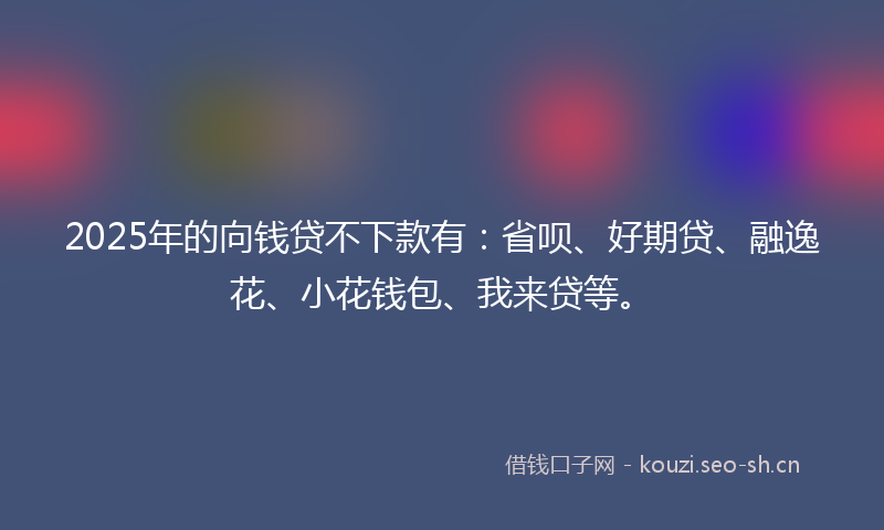 2025年的向钱贷不下款有：省呗、好期贷、融逸花、小花钱包、我来贷等。