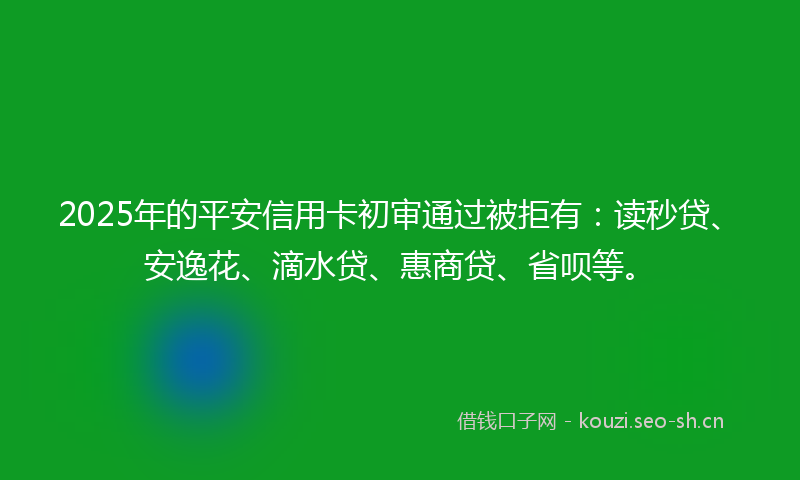 2025年的平安信用卡初审通过被拒有：读秒贷、安逸花、滴水贷、惠商贷、省呗等。