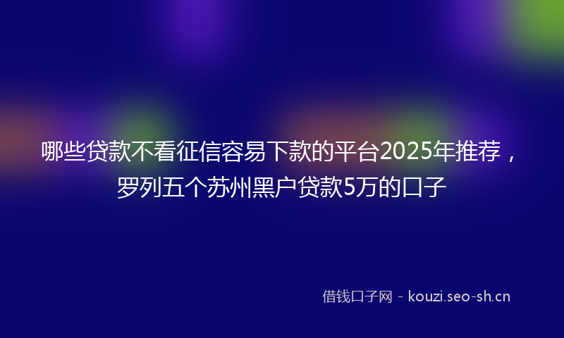 哪些贷款不看征信容易下款的平台2025年推荐，罗列五个苏州黑户贷款5万的口子