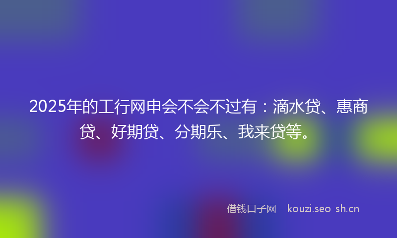 2025年的工行网申会不会不过有：滴水贷、惠商贷、好期贷、分期乐、我来贷等。