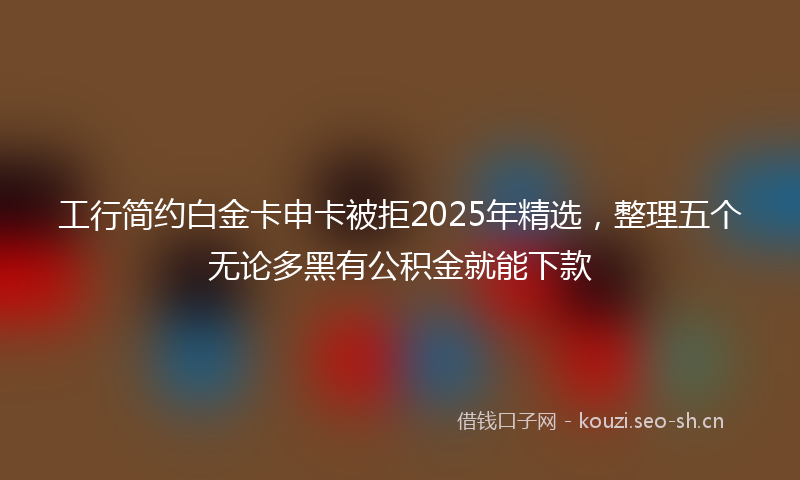工行简约白金卡申卡被拒2025年精选，整理五个无论多黑有公积金就能下款