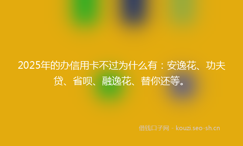 2025年的办信用卡不过为什么有：安逸花、功夫贷、省呗、融逸花、替你还等。