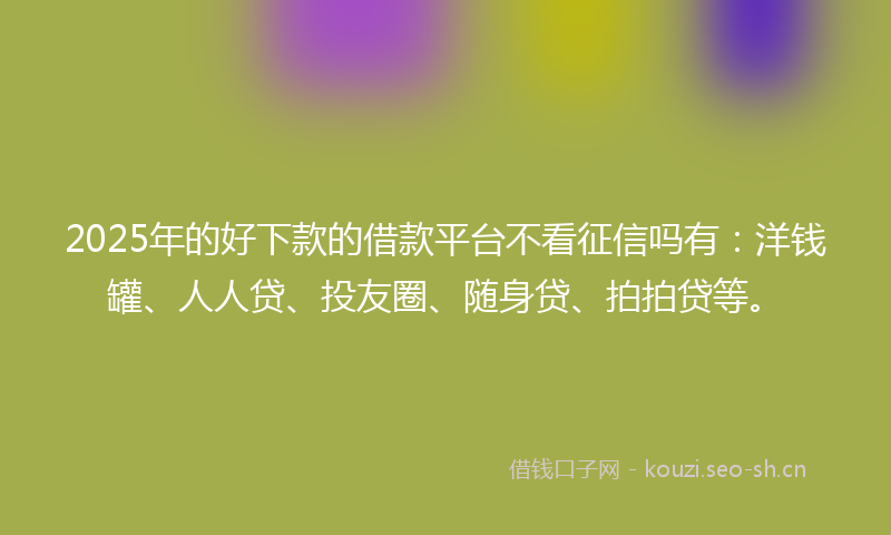 2025年的好下款的借款平台不看征信吗有：洋钱罐、人人贷、投友圈、随身贷、拍拍贷等。