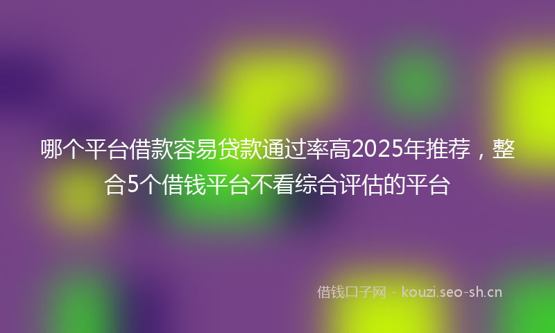 哪个平台借款容易贷款通过率高2025年推荐,整合5个借钱平台不看综合评估的平台