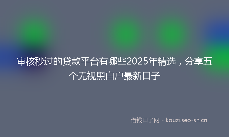 审核秒过的贷款平台有哪些2025年精选，分享五个无视黑白户最新口子