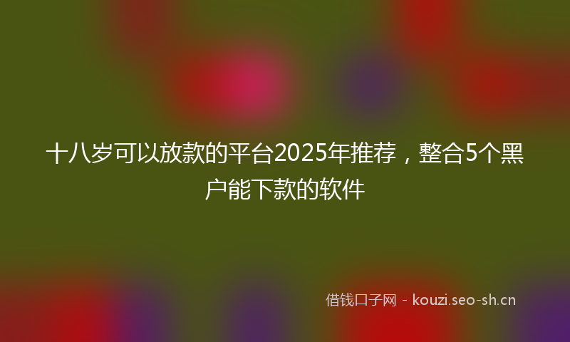 十八岁可以放款的平台2025年推荐，整合5个黑户能下款的软件