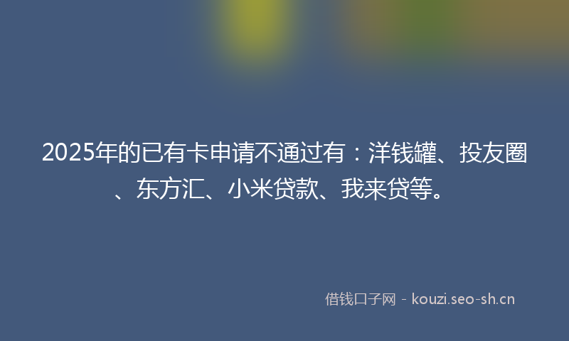 2025年的已有卡申请不通过有：洋钱罐、投友圈、东方汇、小米贷款、我来贷等。