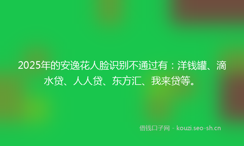 2025年的安逸花人脸识别不通过有：洋钱罐、滴水贷、人人贷、东方汇、我来贷等。