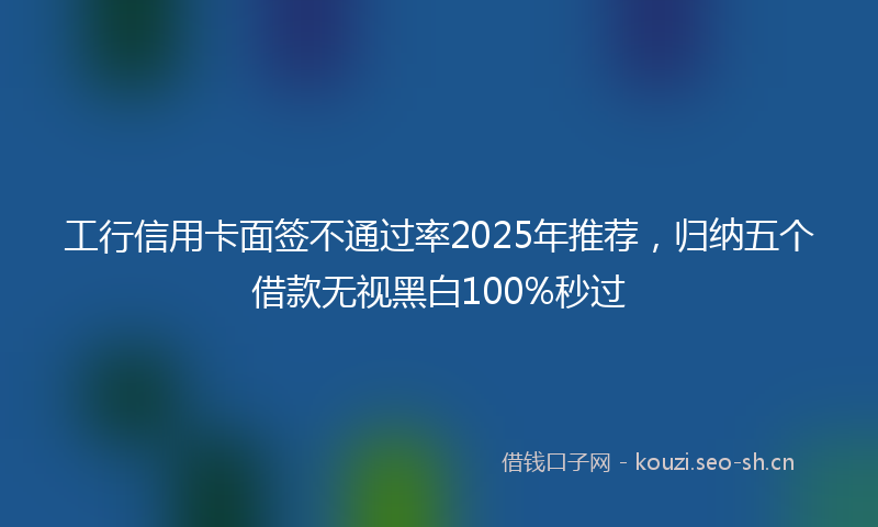 工行信用卡面签不通过率2025年推荐，归纳五个借款无视黑白100%秒过
