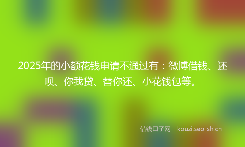 2025年的小额花钱申请不通过有：微博借钱、还呗、你我贷、替你还、小花钱包等。