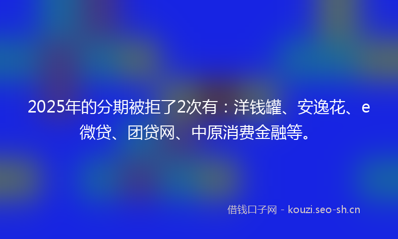 2025年的分期被拒了2次有：洋钱罐、安逸花、e微贷、团贷网、中原消费金融等。