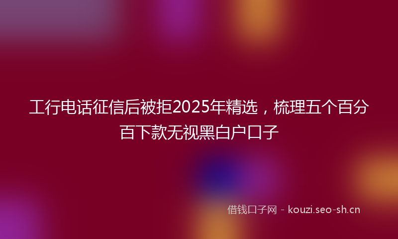工行电话征信后被拒2025年精选，梳理五个百分百下款无视黑白户口子