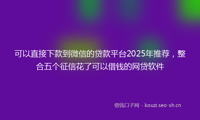 可以直接下款到微信的贷款平台2025年推荐，整合五个征信花了可以借钱的网贷软件