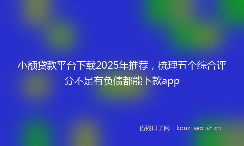 小额贷款平台下载2025年推荐，梳理五个综合评分不足有负债都能下款app