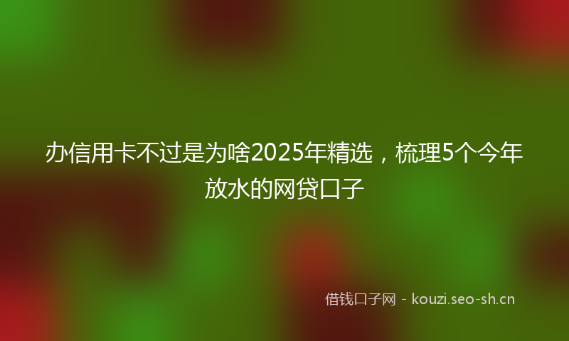 办信用卡不过是为啥2025年精选，梳理5个今年放水的网贷口子