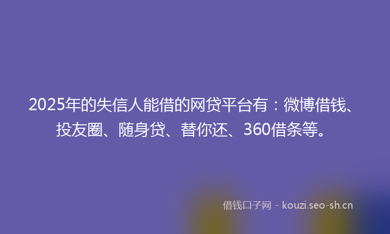 2025年的失信人能借的网贷平台有：微博借钱、投友圈、随身贷、替你还、360借条等。