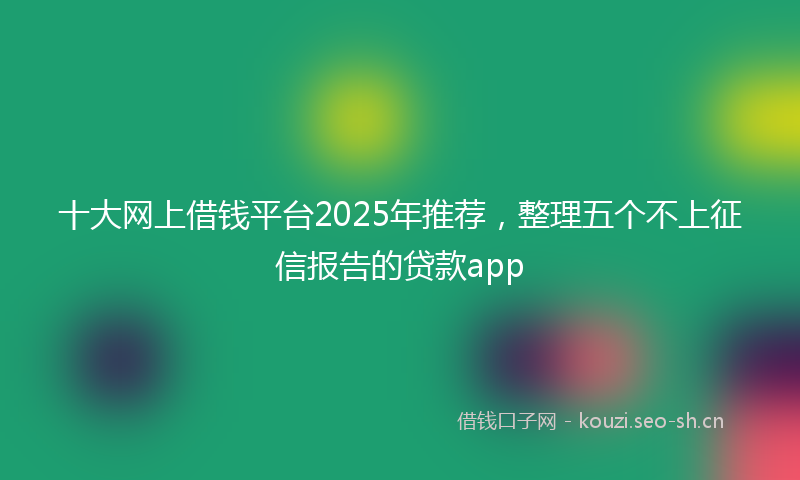 十大网上借钱平台2025年推荐，整理五个不上征信报告的贷款app