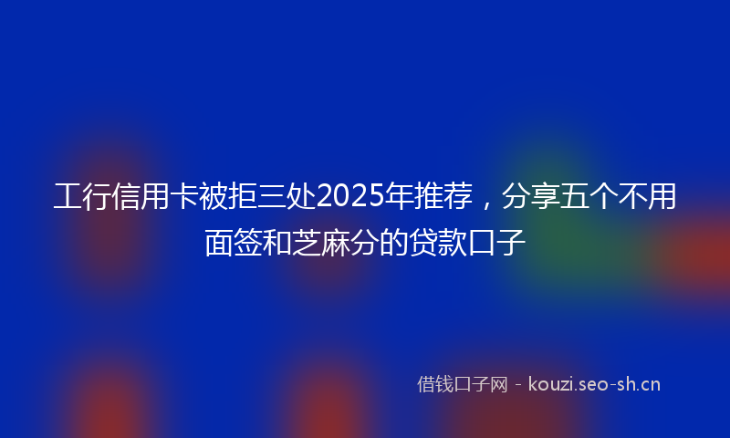 工行信用卡被拒三处2025年推荐，分享五个不用面签和芝麻分的贷款口子