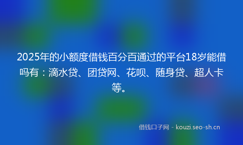 2025年的小额度借钱百分百通过的平台18岁能借吗有：滴水贷、团贷网、花呗、随身贷、超人卡等。