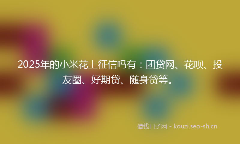 2025年的小米花上征信吗有：团贷网、花呗、投友圈、好期贷、随身贷等。
