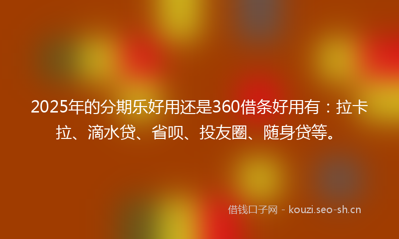 2025年的分期乐好用还是360借条好用有：拉卡拉、滴水贷、省呗、投友圈、随身贷等。