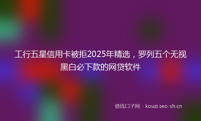 工行五星信用卡被拒2025年精选,罗列五个无视黑白必下款的网贷软件