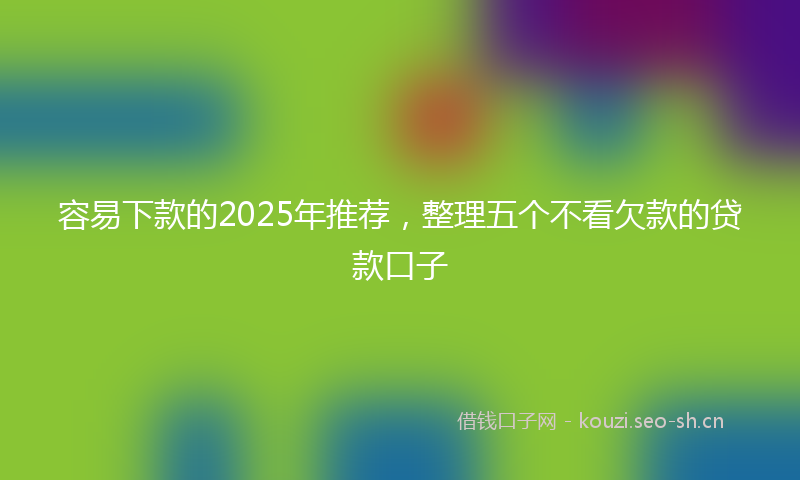 容易下款的2025年推荐，整理五个不看欠款的贷款口子