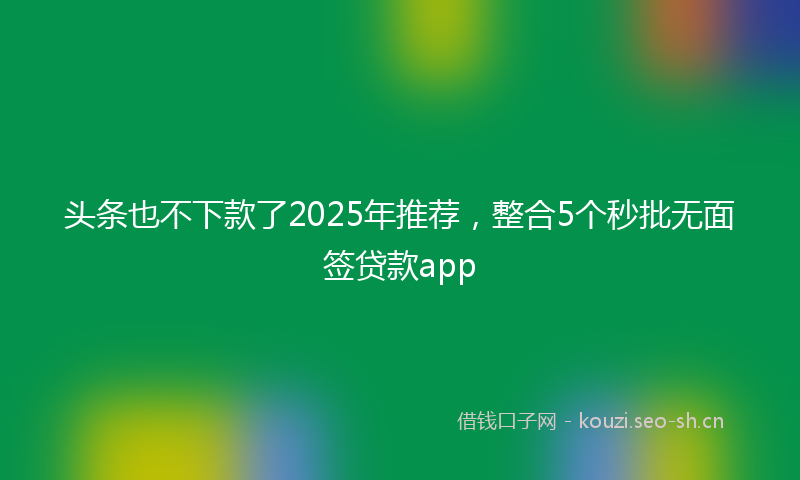 头条也不下款了2025年推荐，整合5个秒批无面签贷款app