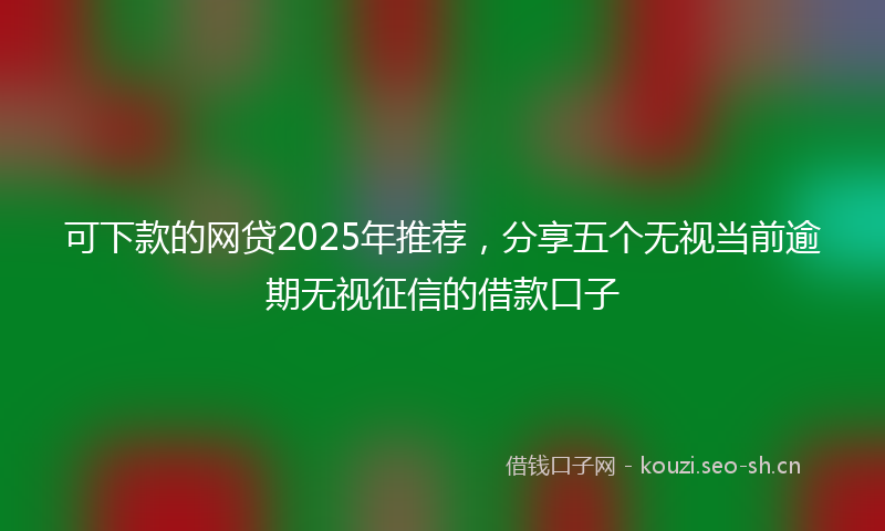可下款的网贷2025年推荐，分享五个无视当前逾期无视征信的借款口子