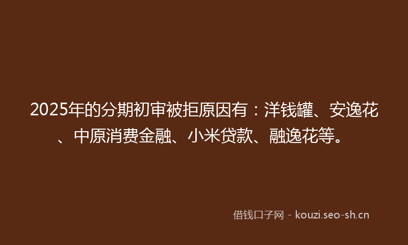 2025年的分期初审被拒原因有：洋钱罐、安逸花、中原消费金融、小米贷款、融逸花等。