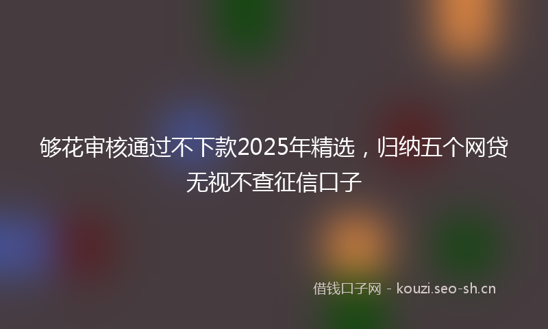 够花审核通过不下款2025年精选，归纳五个网贷无视不查征信口子