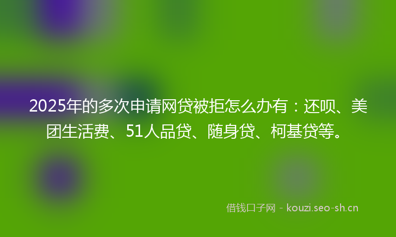 2025年的多次申请网贷被拒怎么办有：还呗、美团生活费、51人品贷、随身贷、柯基贷等。